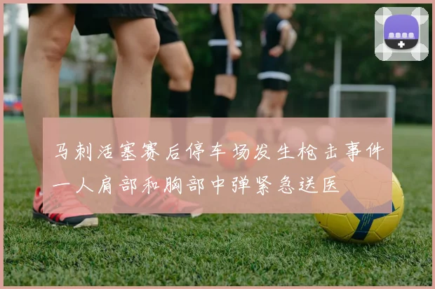 马刺活塞赛后停车场发生枪击事件一人肩部和胸部中弹紧急送医