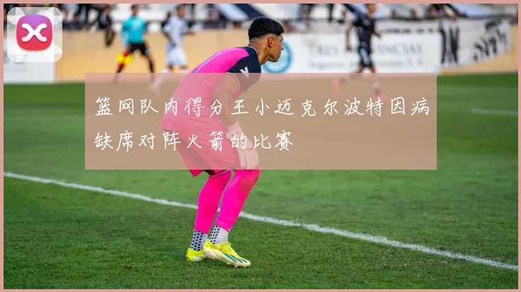 篮网队内得分王小迈克尔波特因病缺席对阵火箭的比赛