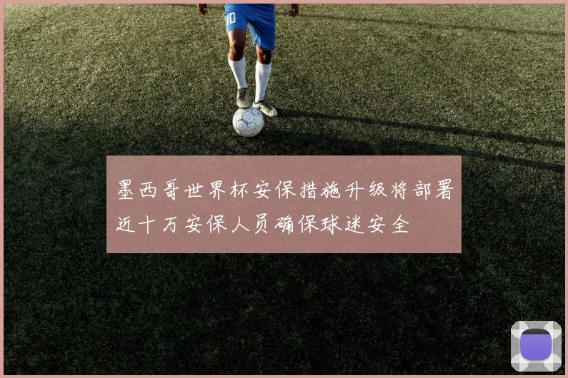 墨西哥世界杯安保措施升级将部署近十万安保人员确保球迷安全