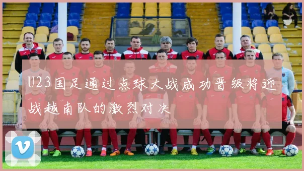 U23国足通过点球大战成功晋级将迎战越南队的激烈对决