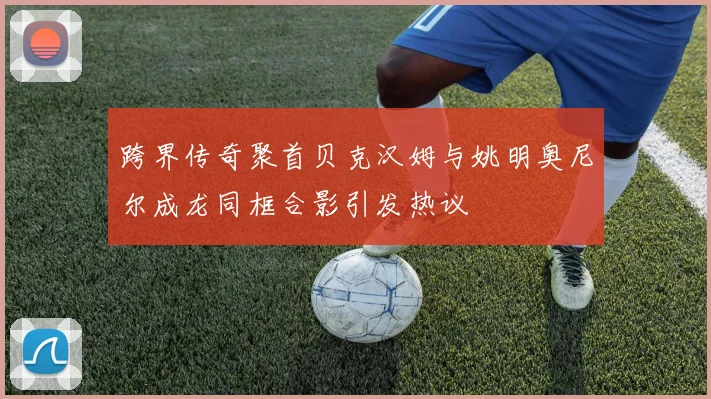 跨界传奇聚首贝克汉姆与姚明奥尼尔成龙同框合影引发热议
