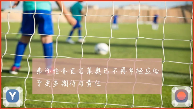 弗洛伦齐直言莱奥已不再年轻应给予更多期待与责任