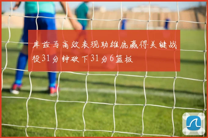 库兹马高效表现助雄鹿赢得关键战役31分钟砍下31分6篮板