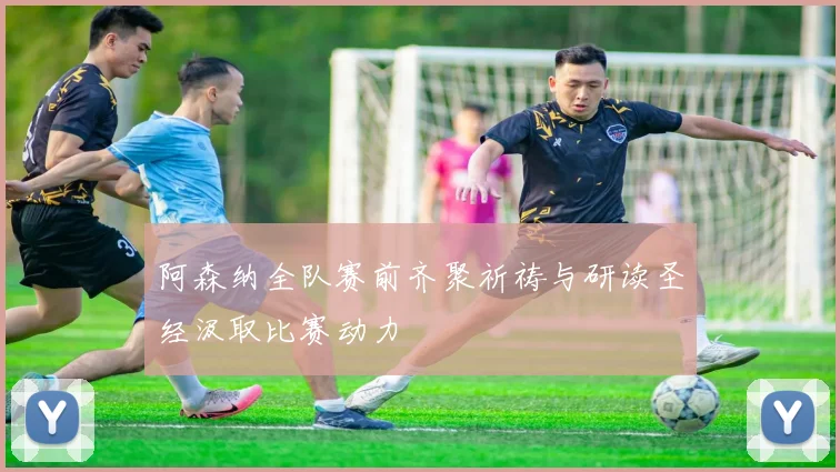 阿森纳全队赛前齐聚祈祷与研读圣经汲取比赛动力