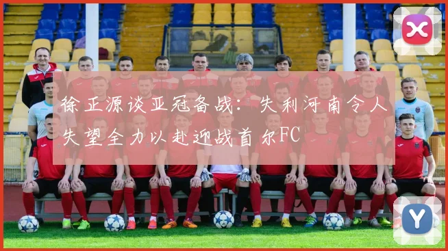 徐正源谈亚冠备战：失利河南令人失望全力以赴迎战首尔FC