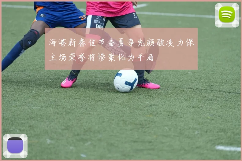 海港新春佳节奋勇争先颜骏凌力保主场荣誉将惨案化为平局