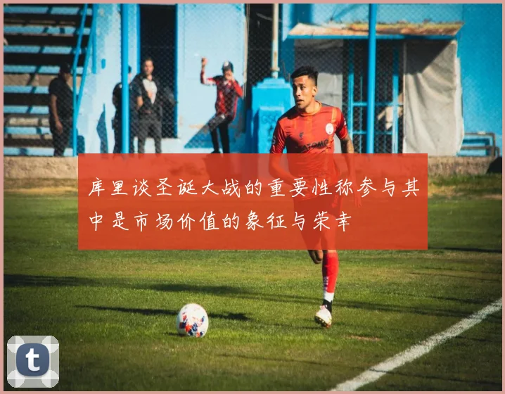 库里谈圣诞大战的重要性称参与其中是市场价值的象征与荣幸