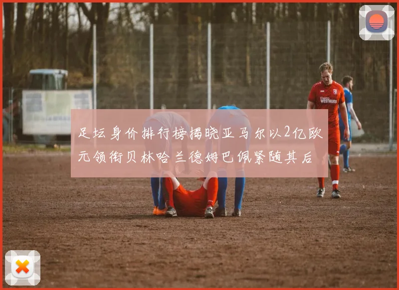 足坛身价排行榜揭晓亚马尔以2亿欧元领衔贝林哈兰德姆巴佩紧随其后