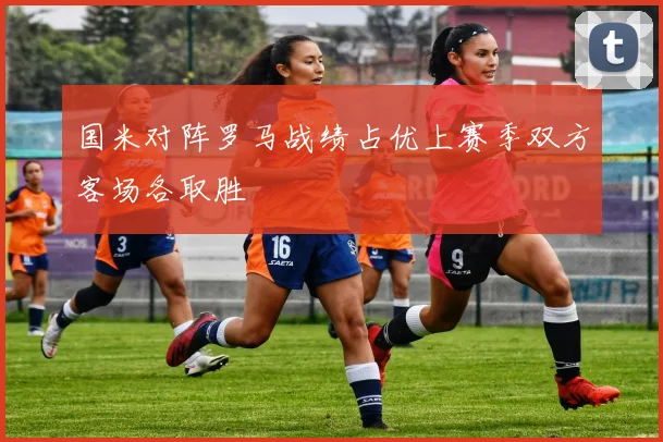 国米对阵罗马战绩占优上赛季双方客场各取胜