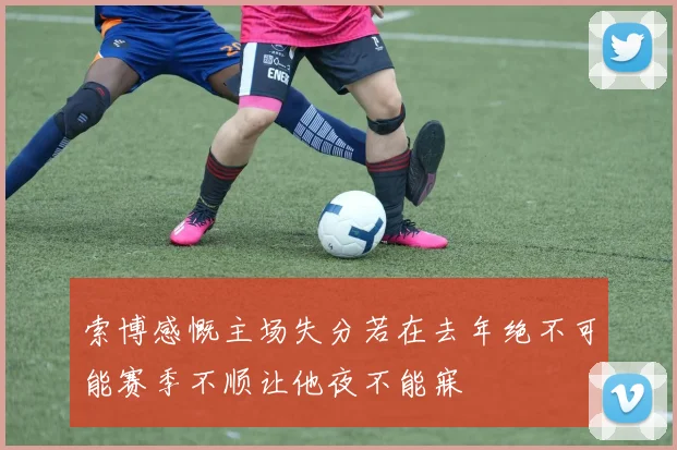 索博感慨主场失分若在去年绝不可能赛季不顺让他夜不能寐