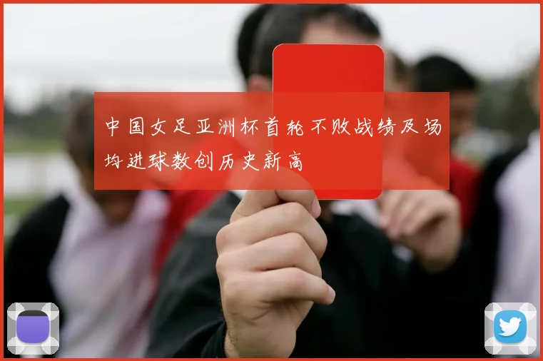 中国女足亚洲杯首轮不败战绩及场均进球数创历史新高