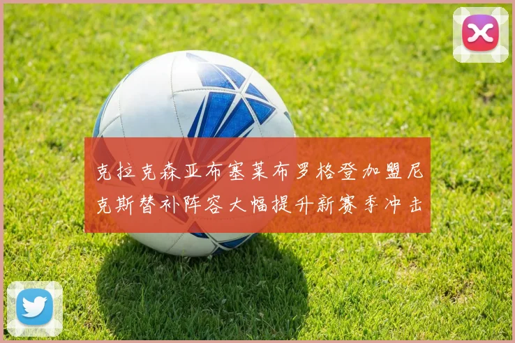 克拉克森亚布塞莱布罗格登加盟尼克斯替补阵容大幅提升新赛季冲击东决目标明确