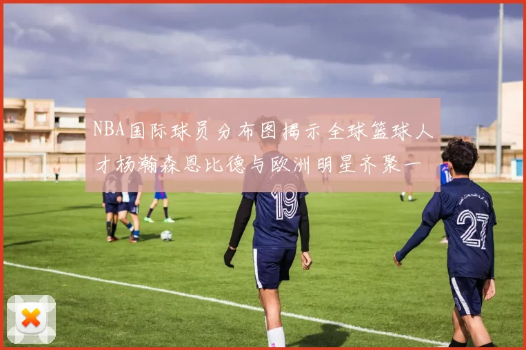 NBA国际球员分布图揭示全球篮球人才杨瀚森恩比德与欧洲明星齐聚一堂