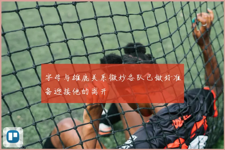 字母与雄鹿关系微妙各队已做好准备迎接他的离开