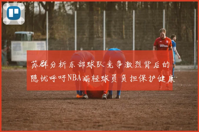 苏群分析东部球队竞争激烈背后的隐忧呼吁NBA减轻球员负担保护健康