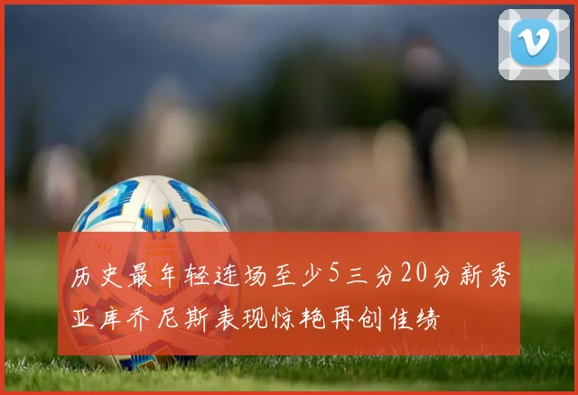 历史最年轻连场至少5三分20分新秀亚库乔尼斯表现惊艳再创佳绩