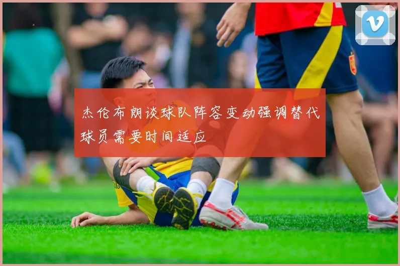 杰伦布朗谈球队阵容变动强调替代球员需要时间适应