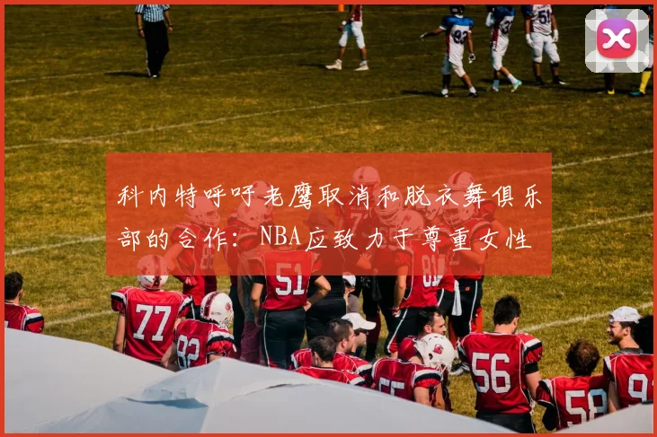 科内特呼吁老鹰取消和脱衣舞俱乐部的合作：NBA应致力于尊重女性