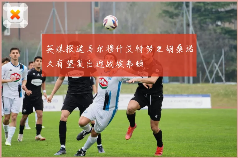 英媒报道马尔穆什艾特努里胡桑诺夫有望复出迎战埃弗顿
