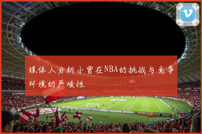媒体人分析小曾在NBA的挑战与竞争环境的严峻性