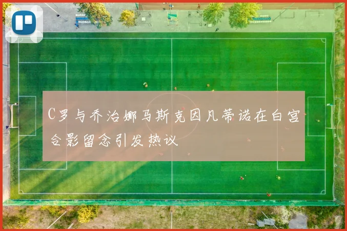 C罗与乔治娜马斯克因凡蒂诺在白宫合影留念引发热议