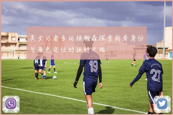 美女记者专访杨瀚森探索新秀身份与角色定位的独特之路