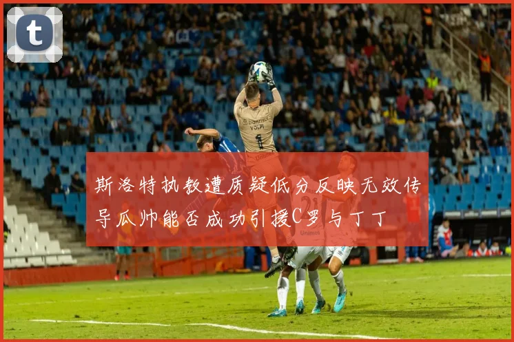 斯洛特执教遭质疑低分反映无效传导瓜帅能否成功引援C罗与丁丁