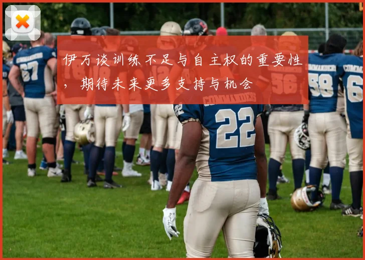 伊万谈训练不足与自主权的重要性，期待未来更多支持与机会