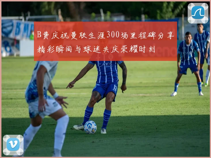 B费庆祝曼联生涯300场里程碑分享精彩瞬间与球迷共庆荣耀时刻