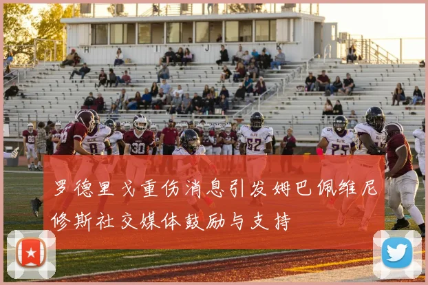 罗德里戈重伤消息引发姆巴佩维尼修斯社交媒体鼓励与支持